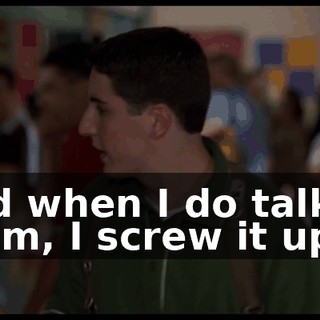 And when I do talk to them, I screw it up.
