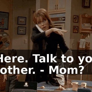 - Here. Talk to your brother. - Mom?