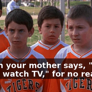 When your mother says, "You can't watch TV," for no reason,