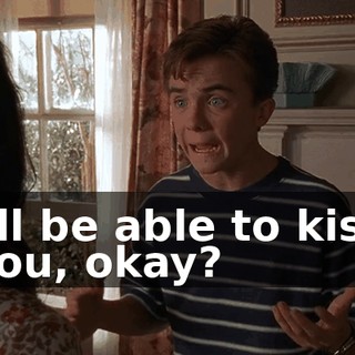 I'll be able to kiss you, okay?