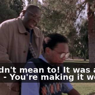 - I didn't mean to! It was a joke! - You're making it worse.