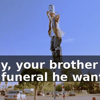Okay, your brother got the funeral he wanted.