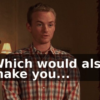 Which would also make you...