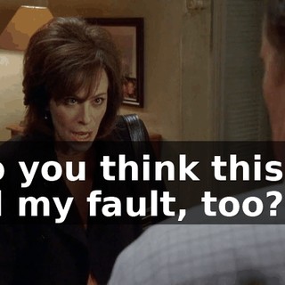 So you think this is all my fault, too?