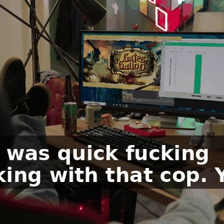 That was quick fucking thinking with that cop. Yeah.
