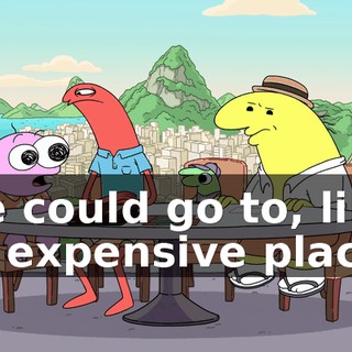 We could go to, like, an expensive place