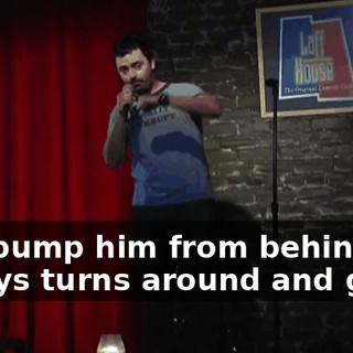 and bump him from behind, he always turns around and goes,