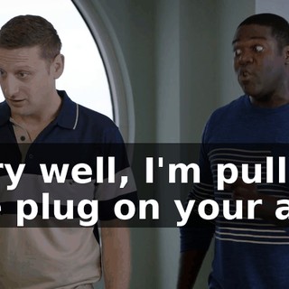 Very well, I'm pulling the plug on your ass.