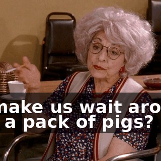 or make us wait around like a pack of pigs?