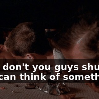 Why don't you guys shut up so I can think of something?