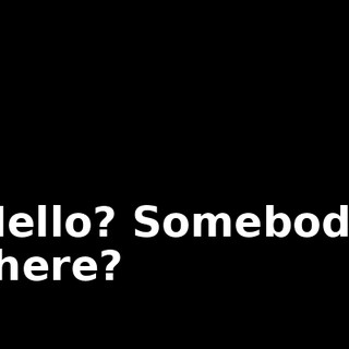 Hello? Somebody there?