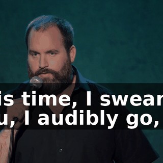 This time, I swear to you, I audibly go,