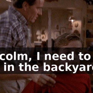 Malcolm, I need to see you in the backyard.