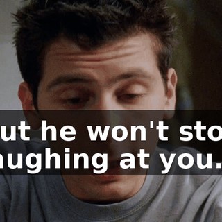 But he won't stop laughing at you.