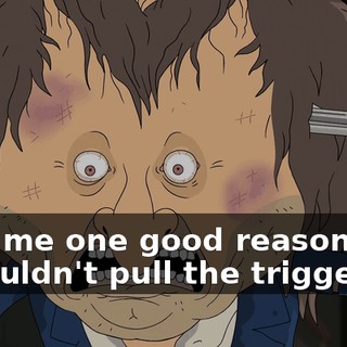 Give me one good reason why I shouldn't pull the trigger.