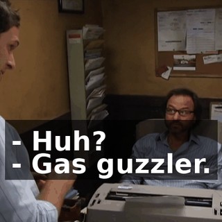 - Huh? - Gas guzzler.