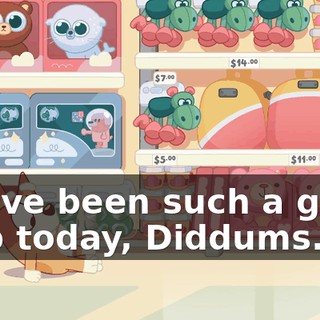 You've been such a great help today, Diddums.