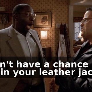 I won't have a chance with you in your leather jacket.