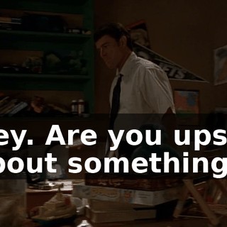 Hey. Are you upset about something?