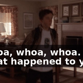 Whoa, whoa, whoa. What happened to you?