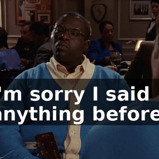 I'm sorry I said anything before.