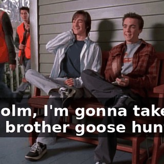 Malcolm, I'm gonna take your brother goose hunting.