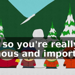 Oh, so you're really famous and important