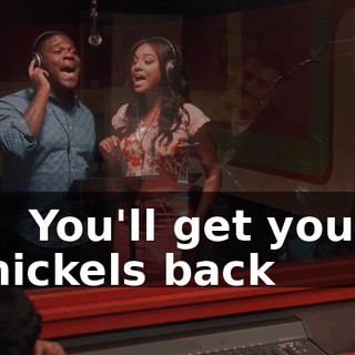- ♪ You'll get your nickels back ♪
