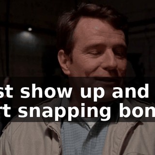 I just show up and you start snapping bones.