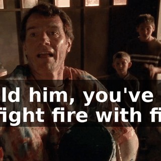 I told him, you've got to fight fire with fire