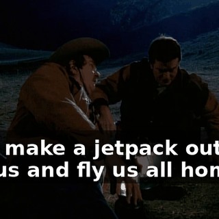 He'd make a jetpack out of a cactus and fly us all home!