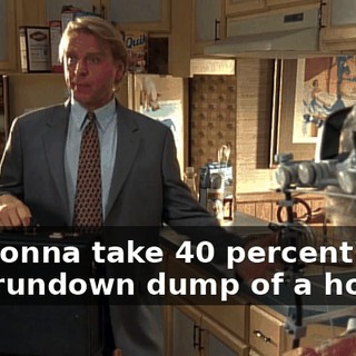 I'm gonna take 40 percent of this rundown dump of a house?