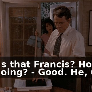 - Was that Francis? How's he doing? - Good. He, uh...