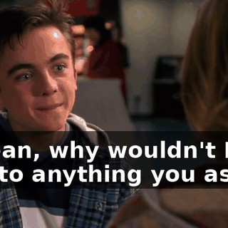 I mean, why wouldn't I say yes to anything you ask?