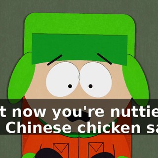 Right now you're nuttier than Chinese chicken salad.