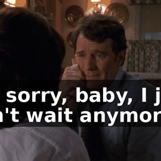 I'm sorry, baby, I just can't wait anymore.