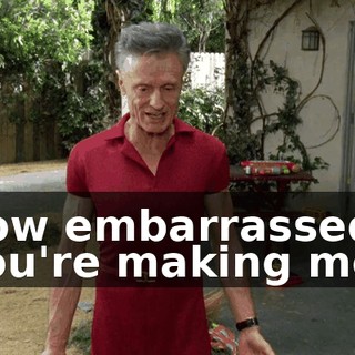 how embarrassed you're making me?
