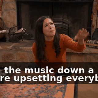 -Turn the music down a bit. -You're upsetting everybody.