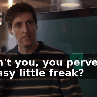 Didn't you, you perverse, greasy little freak?