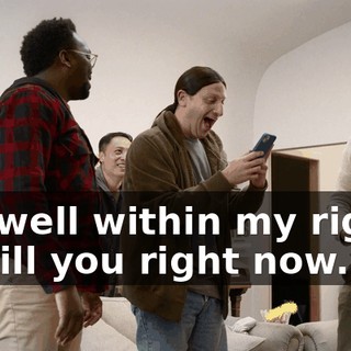 I'm well within my rights to kill you right now.