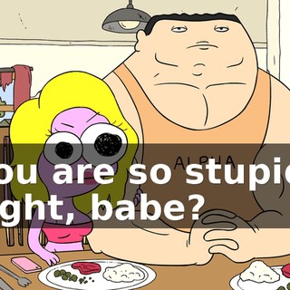 You are so stupid, right, babe?