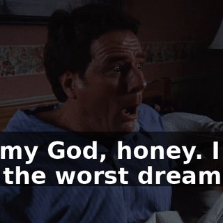 Oh, my God, honey. I just had the worst dream.