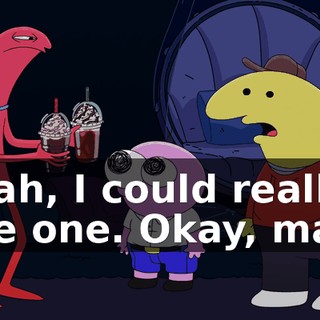 Yeah, I could really use one. Okay, man.