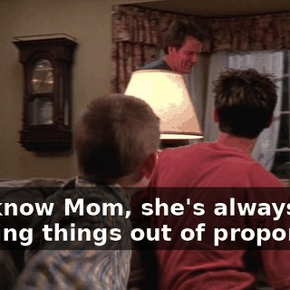 You know Mom, she's always blowing things out of proportion.