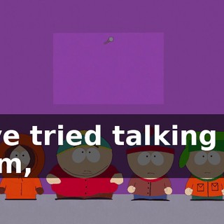 I've tried talking to him,
