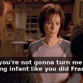 Well, you're not gonna turn me into a drooling infant like you did Francis.