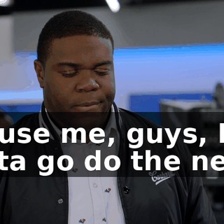 Excuse me, guys, I gotta go do the news.