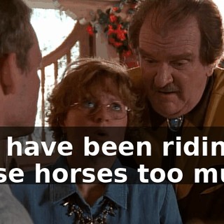 You have been riding those horses too much.