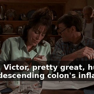 - Hey, Victor, pretty great, huh? - My descending colon's inflamed.