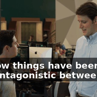 I know things have been a bit antagonistic between us.